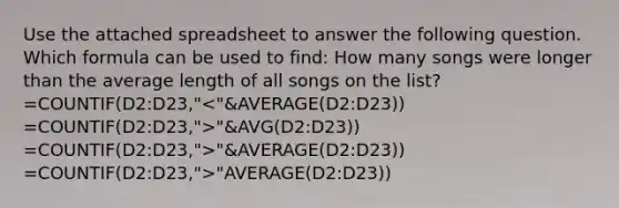 Use the attached spreadsheet to answer the following question. Which formula can be used to find: How many songs were longer than the average length of all songs on the list? =COUNTIF(D2:D23," "&AVG(D2:D23)) =COUNTIF(D2:D23,">"&AVERAGE(D2:D23)) =COUNTIF(D2:D23,">"AVERAGE(D2:D23))