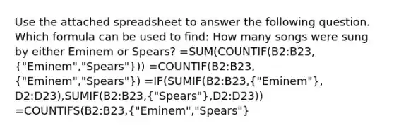 Use the attached spreadsheet to answer the following question. Which formula can be used to find: How many songs were sung by either Eminem or Spears? =SUM(COUNTIF(B2:B23,("Eminem","Spears"))) =COUNTIF(B2:B23,("Eminem","Spears")) =IF(SUMIF(B2:B23,("Eminem"), D2:D23),SUMIF(B2:B23,("Spears"),D2:D23)) =COUNTIFS(B2:B23,("Eminem","Spears")