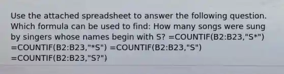 Use the attached spreadsheet to answer the following question. Which formula can be used to find: How many songs were sung by singers whose names begin with S? =COUNTIF(B2:B23,"S*") =COUNTIF(B2:B23,"*S") =COUNTIF(B2:B23,"S") =COUNTIF(B2:B23,"S?")