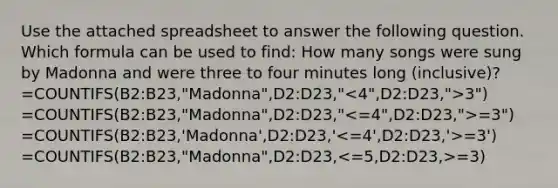 Use the attached spreadsheet to answer the following question. Which formula can be used to find: How many songs were sung by Madonna and were three to four minutes long (inclusive)? =COUNTIFS(B2:B23,"Madonna",D2:D23," 3") =COUNTIFS(B2:B23,"Madonna",D2:D23," =3") =COUNTIFS(B2:B23,'Madonna',D2:D23,' =3') =COUNTIFS(B2:B23,"Madonna",D2:D23, =3)