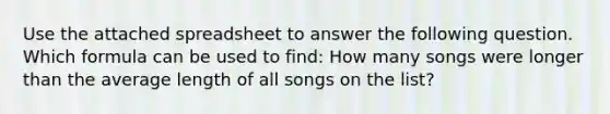 Use the attached spreadsheet to answer the following question. Which formula can be used to find: How many songs were longer than the average length of all songs on the list?