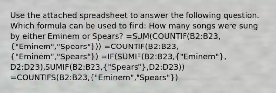 Use the attached spreadsheet to answer the following question. Which formula can be used to find: How many songs were sung by either Eminem or Spears? =SUM(COUNTIF(B2:B23,("Eminem","Spears"))) =COUNTIF(B2:B23,("Eminem","Spears")) =IF(SUMIF(B2:B23,("Eminem"), D2:D23),SUMIF(B2:B23,("Spears"),D2:D23)) =COUNTIFS(B2:B23,("Eminem","Spears"))