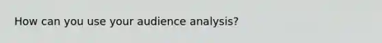 How can you use your audience analysis?