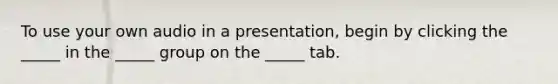 To use your own audio in a presentation, begin by clicking the _____ in the _____ group on the _____ tab.