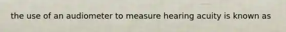 the use of an audiometer to measure hearing acuity is known as