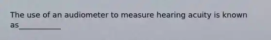 The use of an audiometer to measure hearing acuity is known as___________