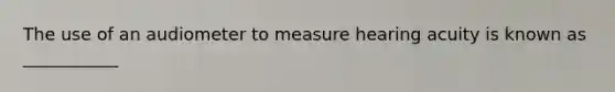 The use of an audiometer to measure hearing acuity is known as ___________