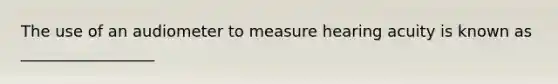 The use of an audiometer to measure hearing acuity is known as _________________