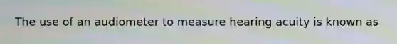 The use of an audiometer to measure hearing acuity is known as