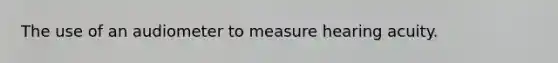 The use of an audiometer to measure hearing acuity.