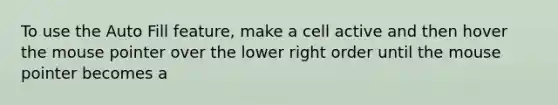 To use the Auto Fill feature, make a cell active and then hover the mouse pointer over the lower right order until the mouse pointer becomes a