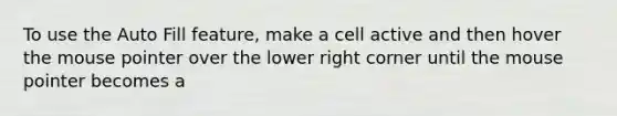 To use the Auto Fill feature, make a cell active and then hover the mouse pointer over the lower right corner until the mouse pointer becomes a