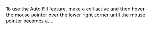 To use the Auto Fill feature, make a cell active and then hover the mouse pointer over the lower right corner until the mouse pointer becomes a....