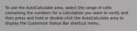 To use the AutoCalculate area, select the range of cells containing the numbers for a calculation you want to verify and then press and hold or double-click the AutoCalculate area to display the Customize Status Bar shortcut menu.