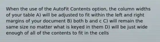 When the use of the AutoFit Contents option, the column widths of your table A) will be adjusted to fit within the left and right margins of your document B) both b and c C) will remain the same size no matter what is keyed in them D) will be just wide enough of all of the contents to fit in the cells