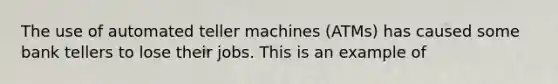 The use of automated teller machines (ATMs) has caused some bank tellers to lose their jobs. This is an example of