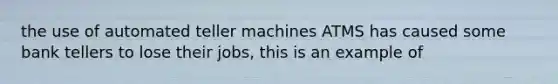 the use of automated teller machines ATMS has caused some bank tellers to lose their jobs, this is an example of