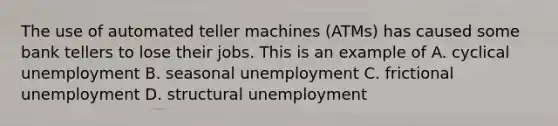 The use of automated teller machines (ATMs) has caused some bank tellers to lose their jobs. This is an example of A. cyclical unemployment B. seasonal unemployment C. frictional unemployment D. structural unemployment