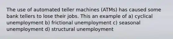 The use of automated teller machines (ATMs) has caused some bank tellers to lose their jobs. This an example of a) cyclical unemployment b) frictional unemployment c) seasonal unemployment d) structural unemployment