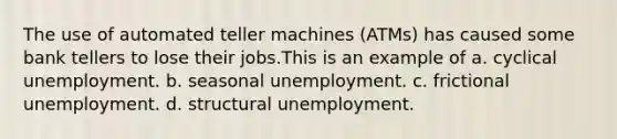 The use of automated teller machines (ATMs) has caused some bank tellers to lose their jobs.This is an example of a. cyclical unemployment. b. seasonal unemployment. c. frictional unemployment. d. structural unemployment.