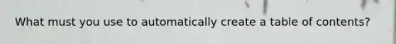 What must you use to automatically create a table of contents?