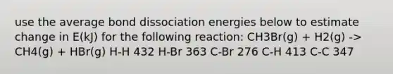 use the average bond dissociation energies below to estimate change in E(kJ) for the following reaction: CH3Br(g) + H2(g) -> CH4(g) + HBr(g) H-H 432 H-Br 363 C-Br 276 C-H 413 C-C 347