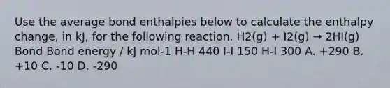 Use the average bond enthalpies below to calculate the enthalpy change, in kJ, for the following reaction. H2(g) + I2(g) → 2HI(g) Bond Bond energy / kJ mol-1 H-H 440 I-I 150 H-I 300 A. +290 B. +10 C. -10 D. -290