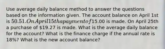 Use average daily balance method to answer the questions based on the information given. The account balance on April 1st is 50.51. On April 15th a payment of15.00 is made. On April 25th a purchase of 19.27 is made. What is the average daily balance for the account? What is the finance charge if the annual rate is 18%? What is the new account balance?