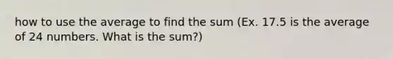 how to use the average to find the sum (Ex. 17.5 is the average of 24 numbers. What is the sum?)