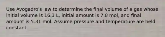 Use Avogadro's law to determine the final volume of a gas whose initial volume is 16.3 L, initial amount is 7.8 mol, and final amount is 5.31 mol. Assume pressure and temperature are held constant.