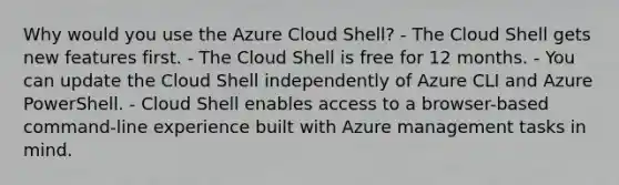 Why would you use the Azure Cloud Shell? - The Cloud Shell gets new features first. - The Cloud Shell is free for 12 months. - You can update the Cloud Shell independently of Azure CLI and Azure PowerShell. - Cloud Shell enables access to a browser-based command-line experience built with Azure management tasks in mind.