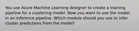 You use Azure Machine Learning designer to create a training pipeline for a clustering model. Now you want to use the model in an inference pipeline. Which module should you use to infer cluster predictions from the model?