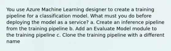 You use Azure Machine Learning designer to create a training pipeline for a classification model. What must you do before deploying the model as a service? a. Create an inference pipeline from the training pipeline b. Add an Evaluate Model module to the training pipeline c. Clone the training pipeline with a different name