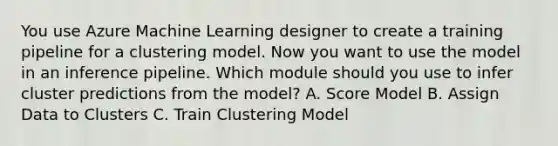 You use Azure Machine Learning designer to create a training pipeline for a clustering model. Now you want to use the model in an inference pipeline. Which module should you use to infer cluster predictions from the model? A. Score Model B. Assign Data to Clusters C. Train Clustering Model