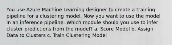 You use Azure Machine Learning designer to create a training pipeline for a clustering model. Now you want to use the model in an inference pipeline. Which module should you use to infer cluster predictions from the model? a. Score Model b. Assign Data to Clusters c. Train Clustering Model