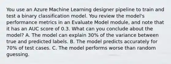 You use an Azure Machine Learning designer pipeline to train and test a binary classification model. You review the model's performance metrics in an Evaluate Model module, and note that it has an AUC score of 0.3. What can you conclude about the model? A. The model can explain 30% of the variance between true and predicted labels. B. The model predicts accurately for 70% of test cases. C. The model performs worse than random guessing.