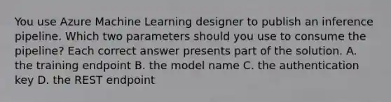 You use Azure Machine Learning designer to publish an inference pipeline. Which two parameters should you use to consume the pipeline? Each correct answer presents part of the solution. A. the training endpoint B. the model name C. the authentication key D. the REST endpoint