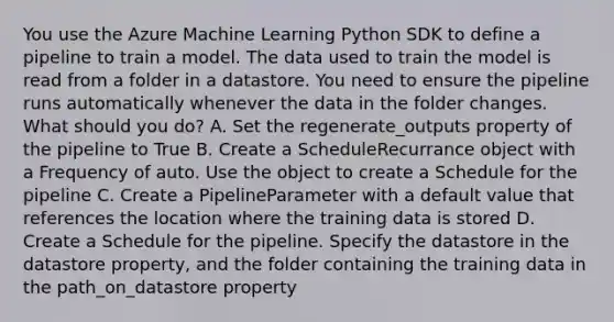 You use the Azure Machine Learning Python SDK to define a pipeline to train a model. The data used to train the model is read from a folder in a datastore. You need to ensure the pipeline runs automatically whenever the data in the folder changes. What should you do? A. Set the regenerate_outputs property of the pipeline to True B. Create a ScheduleRecurrance object with a Frequency of auto. Use the object to create a Schedule for the pipeline C. Create a PipelineParameter with a default value that references the location where the training data is stored D. Create a Schedule for the pipeline. Specify the datastore in the datastore property, and the folder containing the training data in the path_on_datastore property