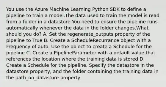 You use the Azure Machine Learning Python SDK to define a pipeline to train a model.The data used to train the model is read from a folder in a datastore.You need to ensure the pipeline runs automatically whenever the data in the folder changes.What should you do? A. Set the regenerate_outputs property of the pipeline to True B. Create a ScheduleRecurrance object with a Frequency of auto. Use the object to create a Schedule for the pipeline C. Create a PipelineParameter with a default value that references the location where the training data is stored D. Create a Schedule for the pipeline. Specify the datastore in the datastore property, and the folder containing the training data in the path_on_datastore property