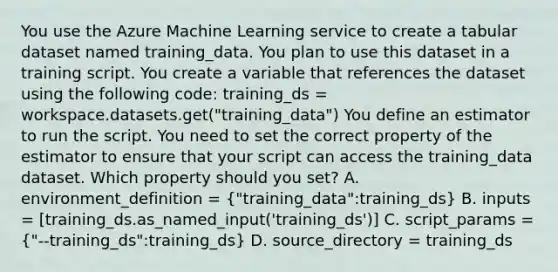 You use the Azure Machine Learning service to create a tabular dataset named training_data. You plan to use this dataset in a training script. You create a variable that references the dataset using the following code: training_ds = workspace.datasets.get("training_data") You define an estimator to run the script. You need to set the correct property of the estimator to ensure that your script can access the training_data dataset. Which property should you set? A. environment_definition = ("training_data":training_ds) B. inputs = [training_ds.as_named_input('training_ds')] C. script_params = ("--training_ds":training_ds) D. source_directory = training_ds