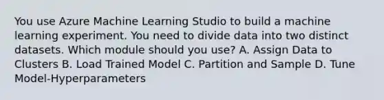 You use Azure Machine Learning Studio to build a machine learning experiment. You need to divide data into two distinct datasets. Which module should you use? A. Assign Data to Clusters B. Load Trained Model C. Partition and Sample D. Tune Model-Hyperparameters