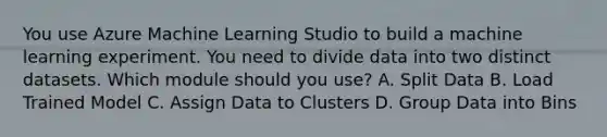 You use Azure Machine Learning Studio to build a machine learning experiment. You need to divide data into two distinct datasets. Which module should you use? A. Split Data B. Load Trained Model C. Assign Data to Clusters D. Group Data into Bins