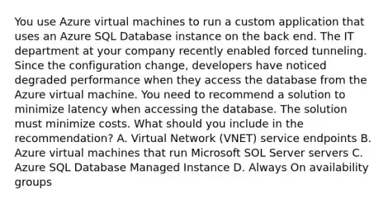 You use Azure virtual machines to run a custom application that uses an Azure SQL Database instance on the back end. The IT department at your company recently enabled forced tunneling. Since the configuration change, developers have noticed degraded performance when they access the database from the Azure virtual machine. You need to recommend a solution to minimize latency when accessing the database. The solution must minimize costs. What should you include in the recommendation? A. Virtual Network (VNET) service endpoints B. Azure virtual machines that run Microsoft SOL Server servers C. Azure SQL Database Managed Instance D. Always On availability groups