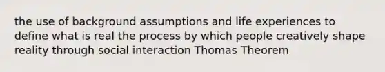 the use of background assumptions and life experiences to define what is real the process by which people creatively shape reality through social interaction Thomas Theorem