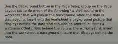 Use the Background button in the Page Setup group on the Page Layout tab to do which of the following? a. Add sound to the worksheet that will play in the background when the data is displayed. b. Insert into the worksheet a background picture that displays behind the data and can also be printed. c. Insert a watermark that prints behind the cells in the worksheet. d. Insert into the worksheet a background picture that displays behind the data.