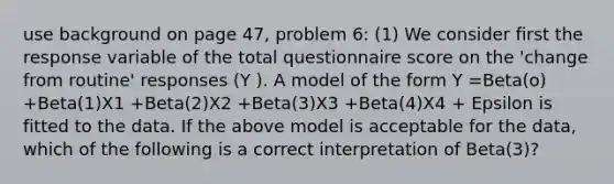 use background on page 47, problem 6: (1) We consider first the response variable of the total questionnaire score on the 'change from routine' responses (Y ). A model of the form Y =Beta(o) +Beta(1)X1 +Beta(2)X2 +Beta(3)X3 +Beta(4)X4 + Epsilon is fitted to the data. If the above model is acceptable for the data, which of the following is a correct interpretation of Beta(3)?