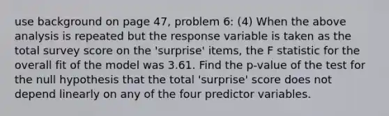 use background on page 47, problem 6: (4) When the above analysis is repeated but the response variable is taken as the total survey score on the 'surprise' items, the F statistic for the overall fit of the model was 3.61. Find the p-value of the test for the null hypothesis that the total 'surprise' score does not depend linearly on any of the four predictor variables.