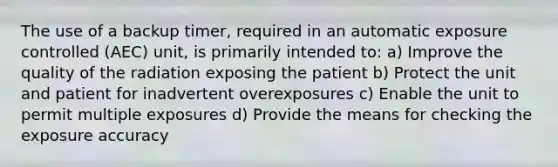 The use of a backup timer, required in an automatic exposure controlled (AEC) unit, is primarily intended to: a) Improve the quality of the radiation exposing the patient b) Protect the unit and patient for inadvertent overexposures c) Enable the unit to permit multiple exposures d) Provide the means for checking the exposure accuracy