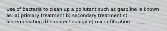 Use of bacteria to clean up a pollutant such as gasoline is known as: a) primary treatment b) secondary treatment c) bioremediation d) nanotechnology e) micro-filtration