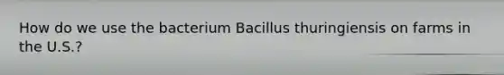 How do we use the bacterium Bacillus thuringiensis on farms in the U.S.?